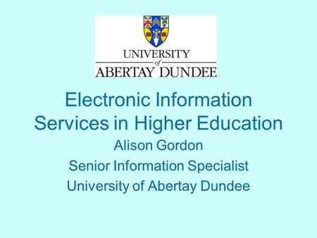 Electronic Information Services in Higher Education Alison Gordon Senior Information Specialist University of Abertay Dundee.