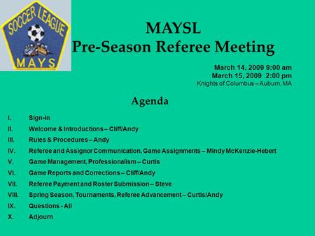 MAYSL Pre-Season Referee Meeting March 14, 2009 9:00 am March 15, 2009 2:00 pm Knights of Columbus – Auburn, MA Agenda I.Sign-in II.Welcome & Introductions.