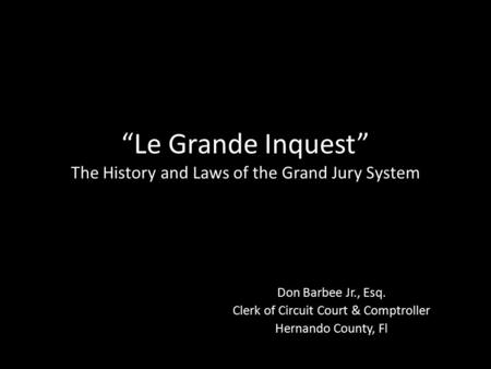 “Le Grande Inquest” The History and Laws of the Grand Jury System Don Barbee Jr., Esq. Clerk of Circuit Court & Comptroller Hernando County, Fl.