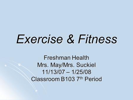Exercise & Fitness Freshman Health Mrs. May/Mrs. Suckiel 11/13/07 – 1/25/08 Classroom B103 7 th Period.