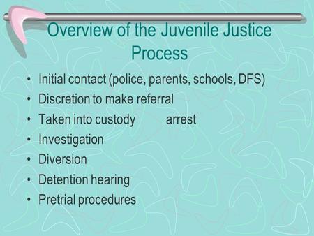 Overview of the Juvenile Justice Process Initial contact (police, parents, schools, DFS) Discretion to make referral Taken into custody arrest Investigation.