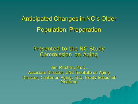 Anticipated Changes in NC’s Older Population: Preparation Presented to the NC Study Commission on Aging Jim Mitchell, Ph.D. Associate Director, UNC Institute.