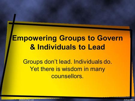 Empowering Groups to Govern & Individuals to Lead Groups don’t lead. Individuals do. Yet there is wisdom in many counsellors.