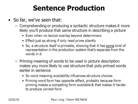 12/01/10Psyc / Ling / Comm 525 Fall10 Sentence Production So far, we’ve seen that: –Comprehending or producing a syntactic structure makes it more likely.