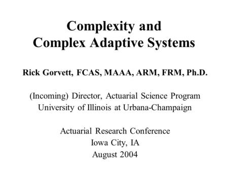 Complexity and Complex Adaptive Systems Rick Gorvett, FCAS, MAAA, ARM, FRM, Ph.D. (Incoming) Director, Actuarial Science Program University of Illinois.