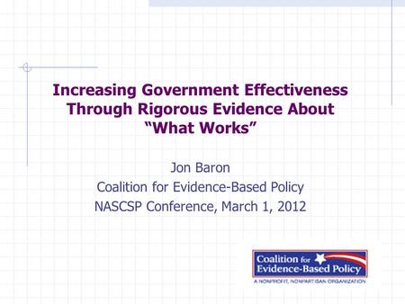 Increasing Government Effectiveness Through Rigorous Evidence About “What Works” Jon Baron Coalition for Evidence-Based Policy NASCSP Conference, March.