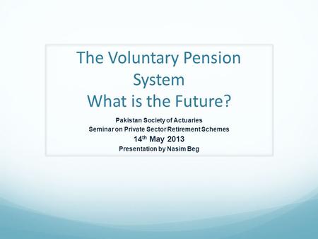 The Voluntary Pension System What is the Future? Pakistan Society of Actuaries Seminar on Private Sector Retirement Schemes 14 th May 2013 Presentation.
