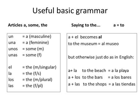Useful basic grammar Articles a, some, the un= a (masculine) una= a (feminine) unos= some (m) unas= some (f) el = the (m/singular) la= the (f/s) los= the.