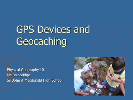 GPS Devices and Geocaching Physical Geography 10 Ms Bainbridge Sir John A Macdonald High School.