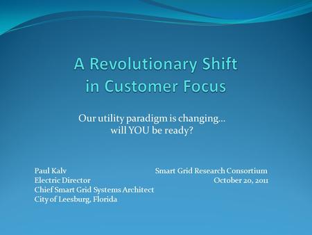 Our utility paradigm is changing… will YOU be ready? Paul Kalv Smart Grid Research Consortium Electric Director October 20, 2011 Chief Smart Grid Systems.