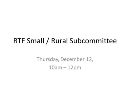 RTF Small / Rural Subcommittee Thursday, December 12, 10am – 12pm.