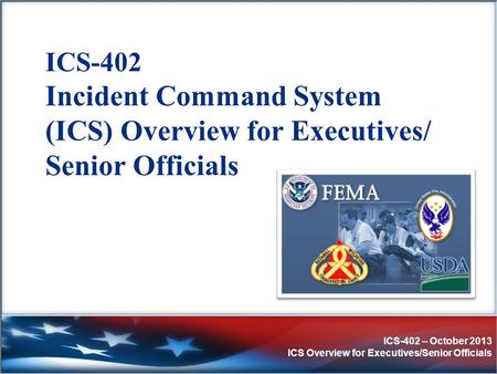 ICS-402 Incident Command System (ICS) Overview for Executives/ Senior Officials Purpose: The purpose of this course is to provide an orientation to the.