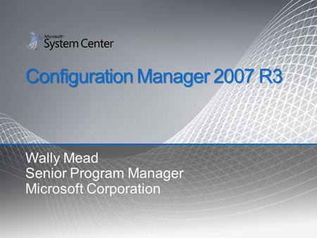 Configuration Manager 2007 R3 Wally Mead Senior Program Manager Microsoft Corporation.