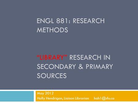 ENGL 881: RESEARCH METHODS “LIBRARY” RESEARCH IN SECONDARY & PRIMARY SOURCES May 2012 Holly Hendrigan, Liaison Librarian