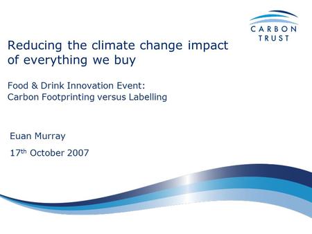 Reducing the climate change impact of everything we buy Food & Drink Innovation Event: Carbon Footprinting versus Labelling Euan Murray 17 th October 2007.