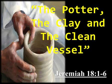“The Potter, The Clay and The Clean Vessel” Jeremiah 18:1-6.