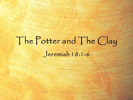 The Potter and The Clay Jeremiah 18:1-6. The Potter and The Clay Jeremiah 18:1-6 “The word which came to Jeremiah from the LORD, saying, Arise, and go.