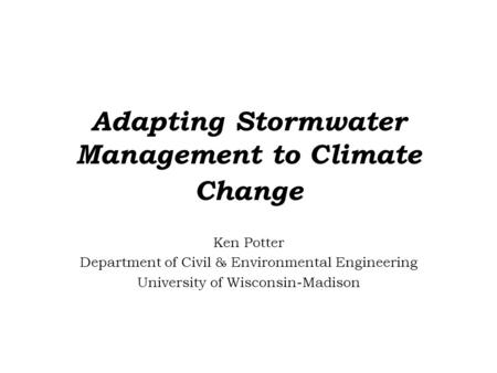 Adapting Stormwater Management to Climate Change Ken Potter Department of Civil & Environmental Engineering University of Wisconsin-Madison.