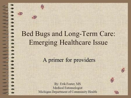 Bed Bugs and Long-Term Care: Emerging Healthcare Issue A primer for providers By: Erik Foster, MS Medical Entomologist Michigan Department of Community.