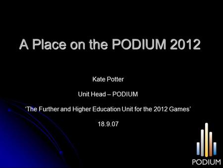 A Place on the PODIUM 2012 Kate Potter Unit Head – PODIUM ‘The Further and Higher Education Unit for the 2012 Games’ 18.9.07.