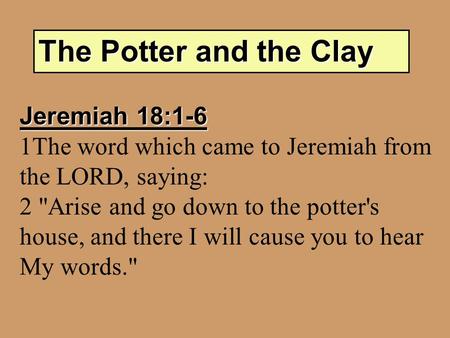 The Potter and the Clay Jeremiah 18:1-6 1The word which came to Jeremiah from the LORD, saying: 2 Arise and go down to the potter's house, and there I.
