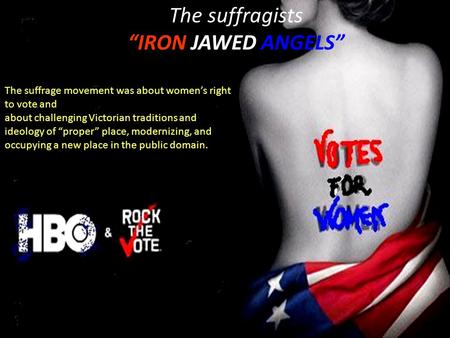 The suffragists “IRON JAWED ANGELS” The suffrage movement was about women’s right to vote and about challenging Victorian traditions and ideology of “proper”