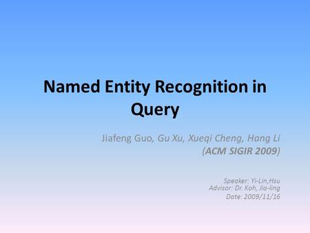Named Entity Recognition in Query Jiafeng Guo, Gu Xu, Xueqi Cheng, Hang Li (ACM SIGIR 2009) Speaker: Yi-Lin,Hsu Advisor: Dr. Koh, Jia-ling Date: 2009/11/16.