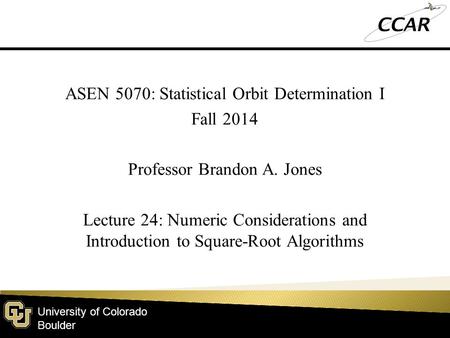 University of Colorado Boulder ASEN 5070: Statistical Orbit Determination I Fall 2014 Professor Brandon A. Jones Lecture 24: Numeric Considerations and.