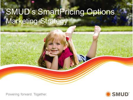 SMUD’s SmartPricing Options Marketing Strategy Jennifer Potter July 31, 2014 Powering forward. Together.