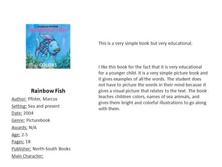 Rainbow Fish Author: Pfister, Marcus Setting: Sea and present Date: 2004 Genre: Picturebook Awards: N/A Age: 2-5 Pages: 18 Publisher: North-South Books.