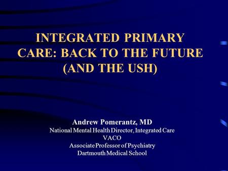 INTEGRATED PRIMARY CARE: BACK TO THE FUTURE (AND THE USH) Andrew Pomerantz, MD National Mental Health Director, Integrated Care VACO Associate Professor.