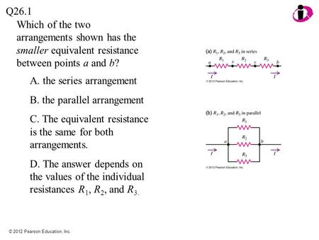 © 2012 Pearson Education, Inc. Which of the two arrangements shown has the smaller equivalent resistance between points a and b? Q26.1 A. the series arrangement.