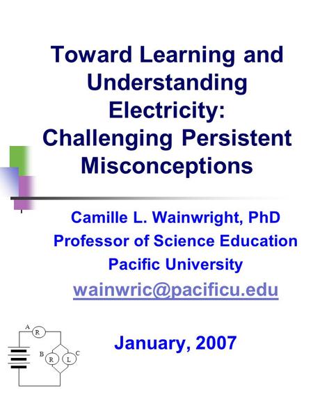 R LR A B C Toward Learning and Understanding Electricity: Challenging Persistent Misconceptions Camille L. Wainwright, PhD Professor of Science Education.