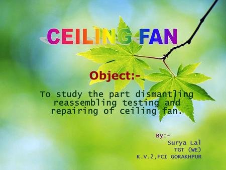 CEILING FAN Object:- To study the part dismantling reassembling testing and repairing of ceiling fan. By:- Surya Lal TGT (WE) K.V.2,FCI GORAKHPUR.