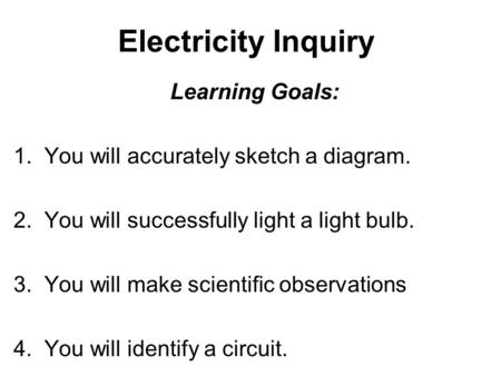 Electricity Inquiry Learning Goals: 1. You will accurately sketch a diagram. 2. You will successfully light a light bulb. 3. You will make scientific observations.