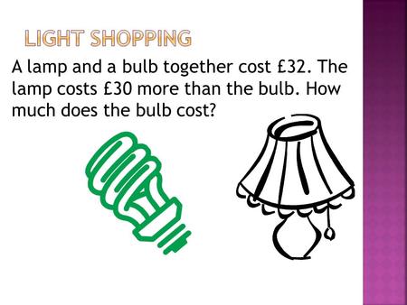 Light Shopping A lamp and a bulb together cost £32. The lamp costs £30 more than the bulb. How much does the bulb cost?