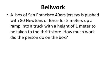 Bellwork A box of San Francisco 49ers jerseys is pushed with 80 Newtons of force for 5 meters up a ramp into a truck with a height of 1 meter to be taken.