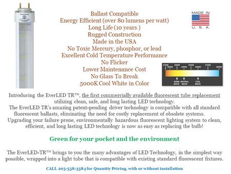 Ballast Compatible Energy Efficient (over 80 lumens per watt) Long Life (10 years ) Rugged Construction Made in the USA No Toxic Mercury, phosphor, or.