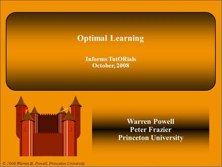 © 2008 Warren B. Powell 1. Optimal Learning Informs TutORials October, 2008 Warren Powell Peter Frazier Princeton University © 2008 Warren B. Powell, Princeton.