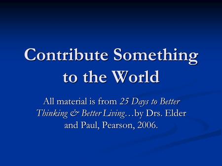 Contribute Something to the World All material is from 25 Days to Better Thinking & Better Living…by Drs. Elder and Paul, Pearson, 2006.