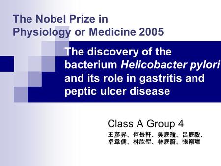The Nobel Prize in Physiology or Medicine 2005 Class A Group 4 王彥昇、何長軒、吳庭瑜、呂庭毅、 卓韋儒、林欣聖、林庭蔚、張剛瑋 The discovery of the bacterium Helicobacter pylori and.