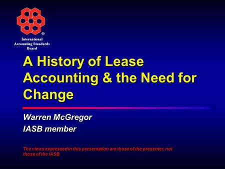 ® International Accounting Standards Board A History of Lease Accounting & the Need for Change Warren McGregor IASB member The views expressed in this.