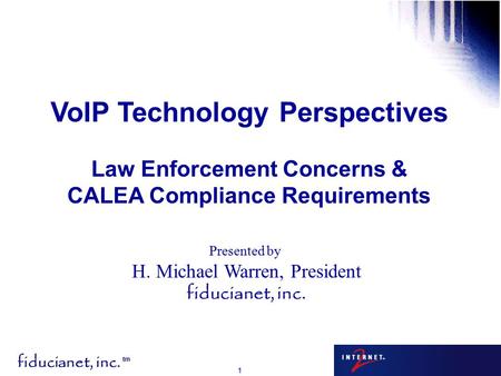 Fiducianet, inc. tm 1 Presented by H. Michael Warren, President fiducianet, inc. VoIP Technology Perspectives Law Enforcement Concerns & CALEA Compliance.