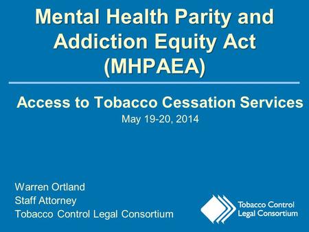 Mental Health Parity and Addiction Equity Act (MHPAEA) Access to Tobacco Cessation Services May 19-20, 2014 Warren Ortland Staff Attorney Tobacco Control.