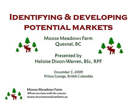Identifying & developing potential markets Moose Meadows Farm Quesnel, BC Presented by Heloise Dixon-Warren, BSc, RPF December 3, 2009 Prince George, British.