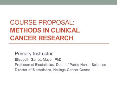COURSE PROPOSAL: METHODS IN CLINICAL CANCER RESEARCH Primary Instructor: Elizabeth Garrett-Mayer, PhD Professor of Biostatistics, Dept. of Public Health.