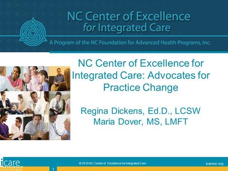 © 2010 NC Center of Excellence for Integrated Care icarenc.org 1 1 NC Center of Excellence for Integrated Care: Advocates for Practice Change Regina Dickens,