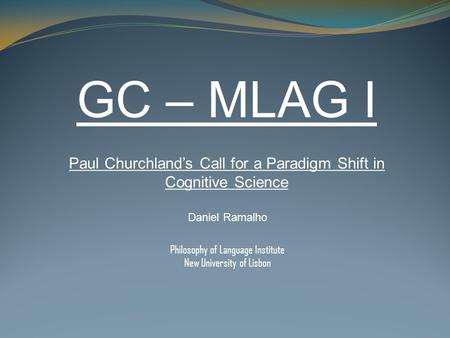 GC – MLAG I Paul Churchland’s Call for a Paradigm Shift in Cognitive Science Daniel Ramalho Philosophy of Language Institute New University of Lisbon.