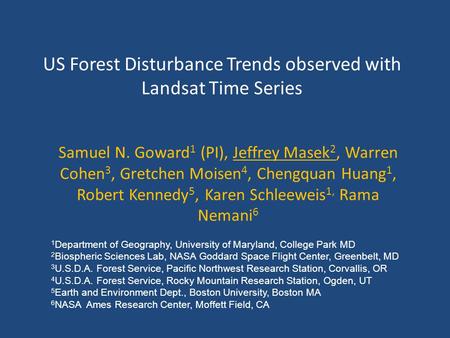 US Forest Disturbance Trends observed with Landsat Time Series Samuel N. Goward 1 (PI), Jeffrey Masek 2, Warren Cohen 3, Gretchen Moisen 4, Chengquan Huang.