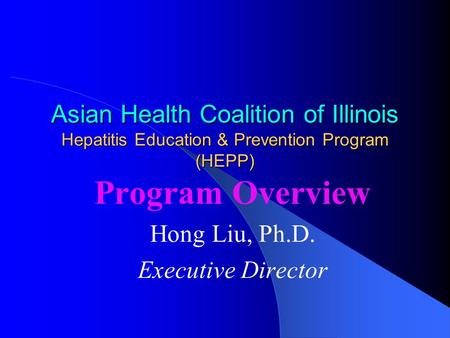 Asian Health Coalition of Illinois Hepatitis Education & Prevention Program (HEPP) Program Overview Hong Liu, Ph.D. Executive Director.